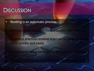 DISCUSSION
• Reading is an automatic process.
• Naming colors required more attention than reading.
• Repeated practices enables a person to perform a task
more quickly and easily.
• Presentation helps participants allocation of attention.
• Stroop interferences test identifies healthy individual.
 