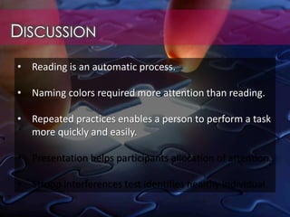 DISCUSSION
• Reading is an automatic process.
• Naming colors required more attention than reading.
• Repeated practices enables a person to perform a task
more quickly and easily.
• Presentation helps participants allocation of attention.
• Stroop interferences test identifies healthy individual.
 