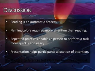DISCUSSION
• Reading is an automatic process.
• Naming colors required more attention than reading.
• Repeated practices enables a person to perform a task
more quickly and easily.
• Presentation helps participants allocation of attention.
• Stroop interferences test identifies healthy individual.
 