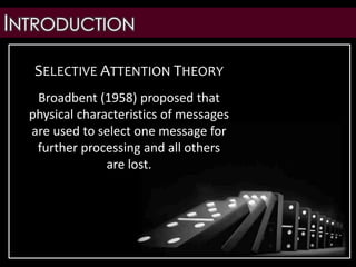 INTRODUCTION
SELECTIVE ATTENTION THEORY
Broadbent (1958) proposed that
physical characteristics of messages
are used to select one message for
further processing and all others
are lost.
 