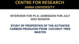 INTERVIEW FOR Ph.D. ADMISSION FOR JULY
2022 SESSION
STUDY OF PROPERTIES OF THE ACTIVATED
CARBON PRODUCED FROM COCONUT TREE
WASTES
1
 