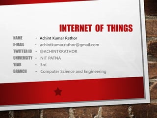 INTERNET OF THINGS
NAME - Achint Kumar Rathor
E-MAIL - achintkumar.rathor@gmail.com
TWITTER ID - @ACHINTKRATHOR
UNIVERSITY - NIT PATNA
YEAR - 3rd
BRANCH - Computer Science and Engineering
 