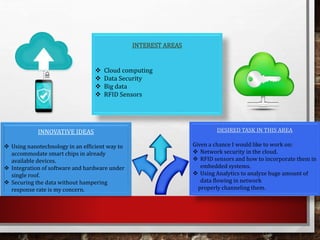 INTEREST AREAS
 Cloud computing
 Data Security
 Big data
 RFID Sensors
DESIRED TASK IN THIS AREA
Given a chance I would like to work on:
 Network security in the cloud.
 RFID sensors and how to incorporate them in
embedded systems.
 Using Analytics to analyze huge amount of
data flowing in network
properly channeling them.
INNOVATIVE IDEAS
 Using nanotechnology in an efficient way to
accommodate smart chips in already
available devices.
 Integration of software and hardware under
single roof.
 Securing the data without hampering
response rate is my concern.
 
