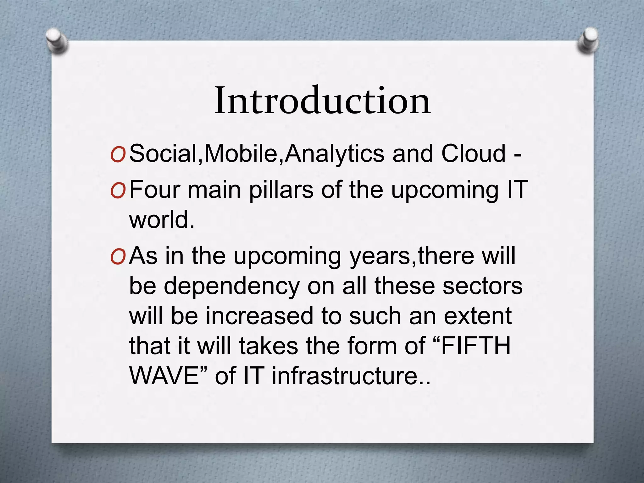 Introduction
OSocial,Mobile,Analytics and Cloud -
OFour main pillars of the upcoming IT
world.
OAs in the upcoming years,there will
be dependency on all these sectors
will be increased to such an extent
that it will takes the form of “FIFTH
WAVE” of IT infrastructure..
 