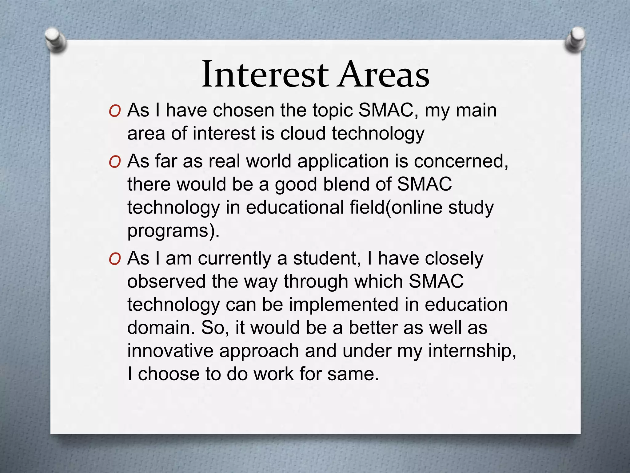 Interest Areas
O As I have chosen the topic SMAC, my main
area of interest is cloud technology
O As far as real world application is concerned,
there would be a good blend of SMAC
technology in educational field(online study
programs).
O As I am currently a student, I have closely
observed the way through which SMAC
technology can be implemented in education
domain. So, it would be a better as well as
innovative approach and under my internship,
I choose to do work for same.
 