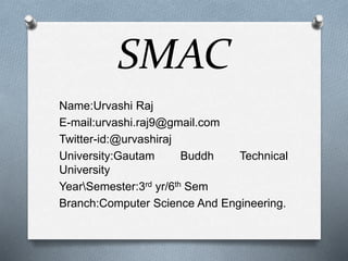 SMAC
Name:Urvashi Raj
E-mail:urvashi.raj9@gmail.com
Twitter-id:@urvashiraj
University:Gautam Buddh Technical
University
YearSemester:3rd yr/6th Sem
Branch:Computer Science And Engineering.
 