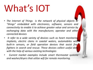 What’s IOT
• The Internet of Things is the network of physical objects or
"things" embedded with electronics, software, sensors and
connectivity to enable it to achieve greater value and service by
exchanging data with the manufacturer, operator and other
connected devices
• It refer to a wide variety of devices such as heart monitoring
implants, electric clams in coastal waters, automobiles with
built-in sensors, or field operation devices that assist fire-
fighters in search and rescue. These devices collect useful data
with the help of various existing technologies
• Current market examples include smart thermostat systems
and washer/dryers that utilize wifi for remote monitoring.
 