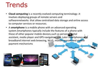 Trends
• Cloud computing is a recently evolved computing terminology .It
involves deploying groups of remote servers and
softwarenetworks that allow centralized data storage and online access
to computer services or resources.
• A smartphone is a mobile phone with an advanced operating
system.Smartphones typically include the features of a phone with
those of other popular mobile devices,such as personal digital
assistant, media player and GPS navigation unit. Later smartphones add
broadband internet web browsing, Wi-Fi, motion sensors and mobile
payment mechanisms
 