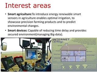 Interest areas
• Smart agriculture:To introduce energy renewable smart
sensors in agriculture enables optimal irrigation, to
showcase precision farming products and to predict
environmental changes.
• Smart devices: Capable of reducing time delay and provides
secured environment(managing Big-data).
 