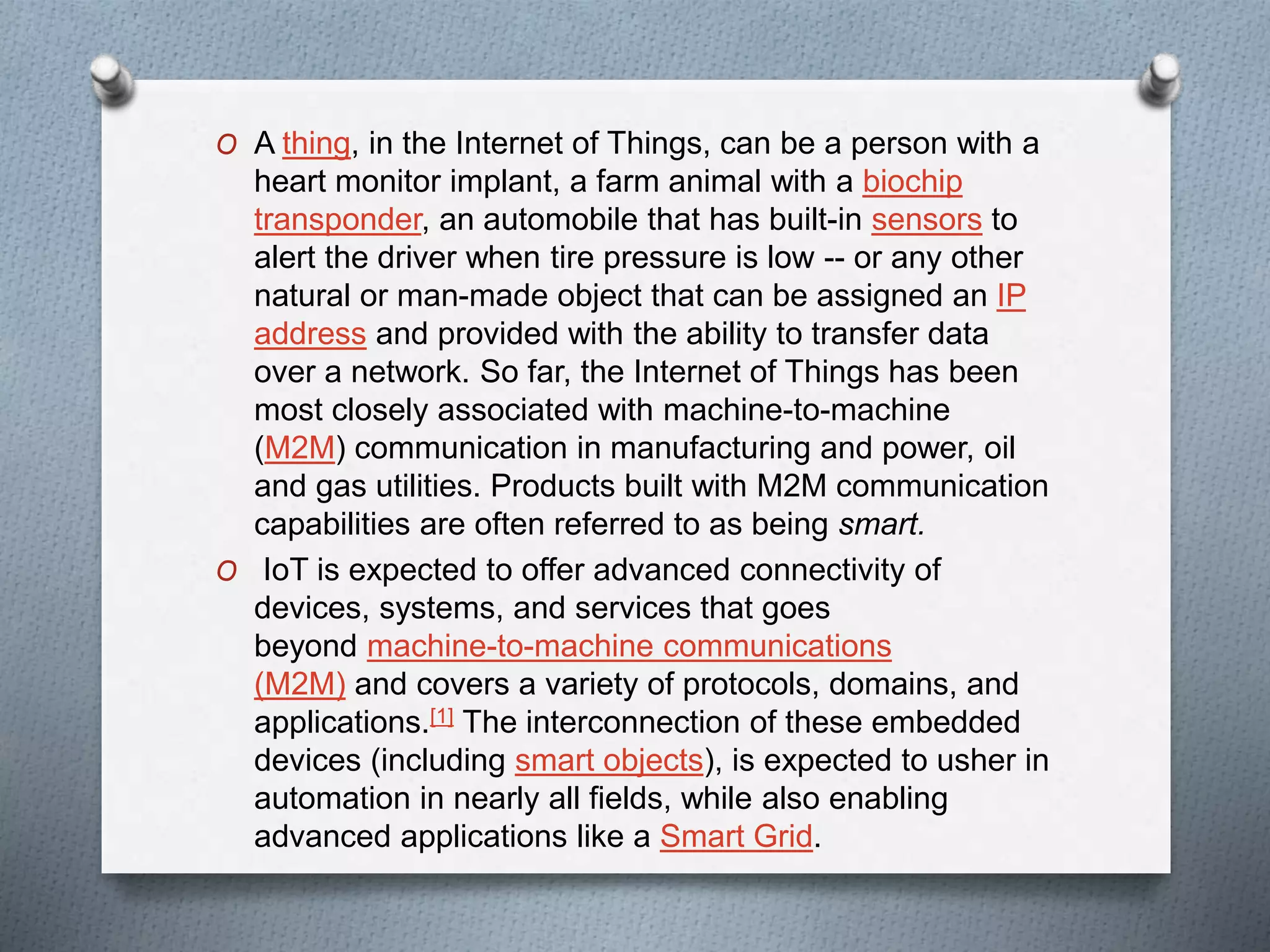 O A thing, in the Internet of Things, can be a person with a
heart monitor implant, a farm animal with a biochip
transponder, an automobile that has built-in sensors to
alert the driver when tire pressure is low -- or any other
natural or man-made object that can be assigned an IP
address and provided with the ability to transfer data
over a network. So far, the Internet of Things has been
most closely associated with machine-to-machine
(M2M) communication in manufacturing and power, oil
and gas utilities. Products built with M2M communication
capabilities are often referred to as being smart.
O IoT is expected to offer advanced connectivity of
devices, systems, and services that goes
beyond machine-to-machine communications
(M2M) and covers a variety of protocols, domains, and
applications.[1] The interconnection of these embedded
devices (including smart objects), is expected to usher in
automation in nearly all fields, while also enabling
advanced applications like a Smart Grid.
 