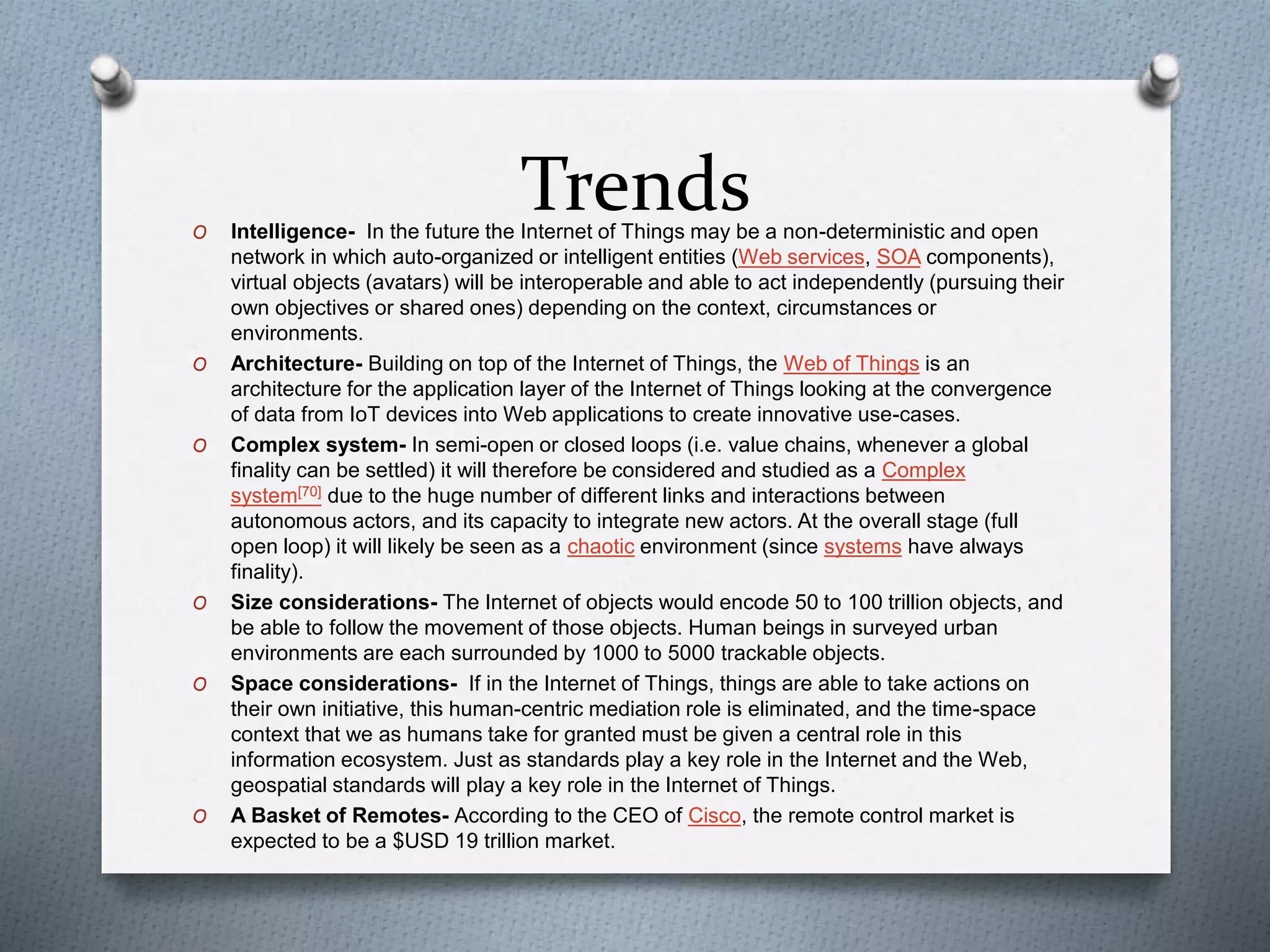 TrendsO Intelligence- In the future the Internet of Things may be a non-deterministic and open
network in which auto-organized or intelligent entities (Web services, SOA components),
virtual objects (avatars) will be interoperable and able to act independently (pursuing their
own objectives or shared ones) depending on the context, circumstances or
environments.
O Architecture- Building on top of the Internet of Things, the Web of Things is an
architecture for the application layer of the Internet of Things looking at the convergence
of data from IoT devices into Web applications to create innovative use-cases.
O Complex system- In semi-open or closed loops (i.e. value chains, whenever a global
finality can be settled) it will therefore be considered and studied as a Complex
system[70] due to the huge number of different links and interactions between
autonomous actors, and its capacity to integrate new actors. At the overall stage (full
open loop) it will likely be seen as a chaotic environment (since systems have always
finality).
O Size considerations- The Internet of objects would encode 50 to 100 trillion objects, and
be able to follow the movement of those objects. Human beings in surveyed urban
environments are each surrounded by 1000 to 5000 trackable objects.
O Space considerations- If in the Internet of Things, things are able to take actions on
their own initiative, this human-centric mediation role is eliminated, and the time-space
context that we as humans take for granted must be given a central role in this
information ecosystem. Just as standards play a key role in the Internet and the Web,
geospatial standards will play a key role in the Internet of Things.
O A Basket of Remotes- According to the CEO of Cisco, the remote control market is
expected to be a $USD 19 trillion market.
 