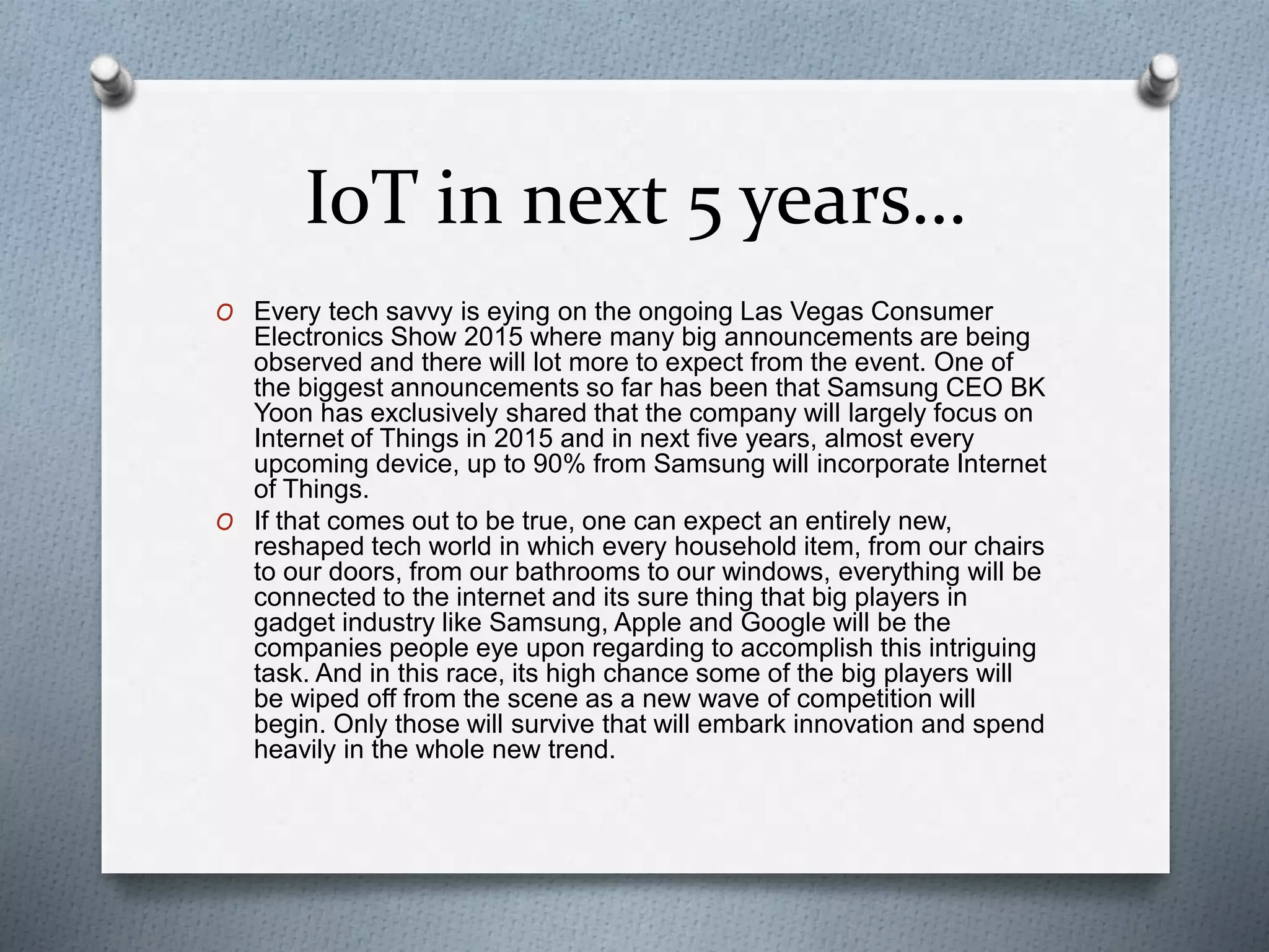 IoT in next 5 years…
O Every tech savvy is eying on the ongoing Las Vegas Consumer
Electronics Show 2015 where many big announcements are being
observed and there will lot more to expect from the event. One of
the biggest announcements so far has been that Samsung CEO BK
Yoon has exclusively shared that the company will largely focus on
Internet of Things in 2015 and in next five years, almost every
upcoming device, up to 90% from Samsung will incorporate Internet
of Things.
O If that comes out to be true, one can expect an entirely new,
reshaped tech world in which every household item, from our chairs
to our doors, from our bathrooms to our windows, everything will be
connected to the internet and its sure thing that big players in
gadget industry like Samsung, Apple and Google will be the
companies people eye upon regarding to accomplish this intriguing
task. And in this race, its high chance some of the big players will
be wiped off from the scene as a new wave of competition will
begin. Only those will survive that will embark innovation and spend
heavily in the whole new trend.
 
