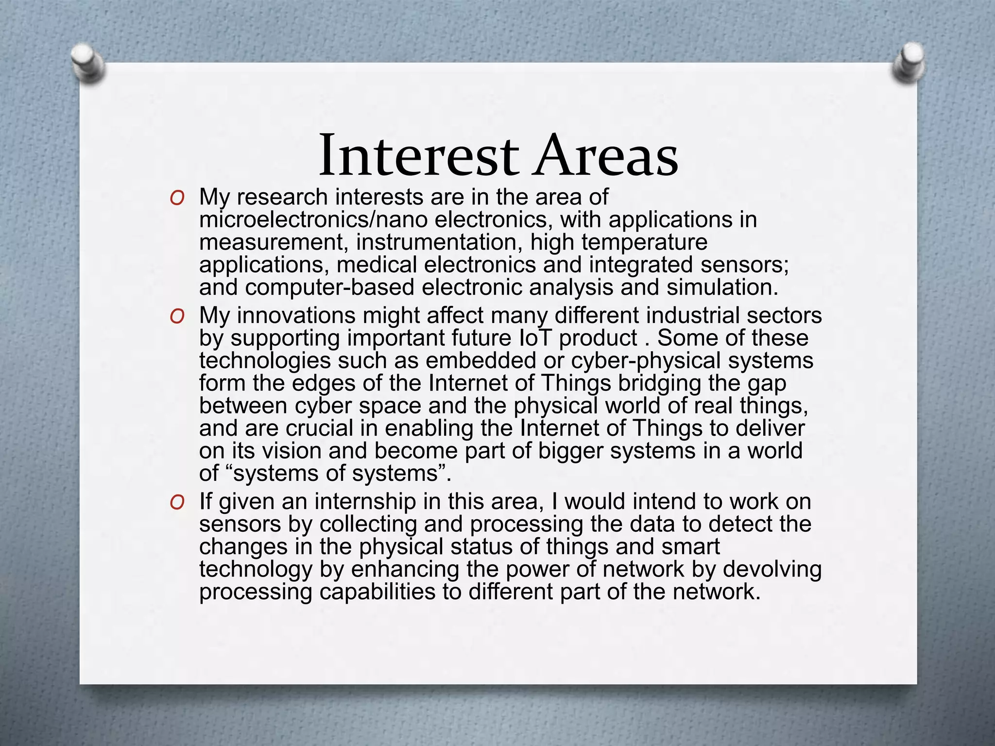 Interest AreasO My research interests are in the area of
microelectronics/nano electronics, with applications in
measurement, instrumentation, high temperature
applications, medical electronics and integrated sensors;
and computer-based electronic analysis and simulation.
O My innovations might affect many different industrial sectors
by supporting important future IoT product . Some of these
technologies such as embedded or cyber-physical systems
form the edges of the Internet of Things bridging the gap
between cyber space and the physical world of real things,
and are crucial in enabling the Internet of Things to deliver
on its vision and become part of bigger systems in a world
of “systems of systems”.
O If given an internship in this area, I would intend to work on
sensors by collecting and processing the data to detect the
changes in the physical status of things and smart
technology by enhancing the power of network by devolving
processing capabilities to different part of the network.
 