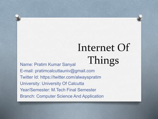 Internet Of
ThingsName: Pratim Kumar Sanyal
E-mail: pratimcalcuttauniv@gmail.com
Twitter Id: https://twitter.com/alwayspratim
University: University Of Calcutta
Year/Semester: M.Tech Final Semester
Branch: Computer Science And Application
 
