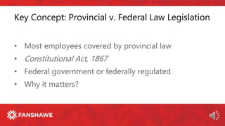 Key Concept: Provincial v. Federal Law Legislation
• Most employees covered by provincial law
• Constitutional Act, 1867
• Federal government or federally regulated
• Why it matters?
 