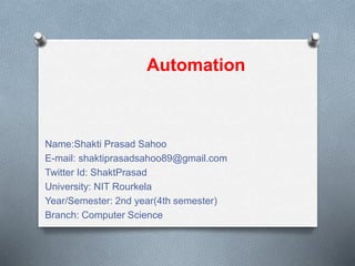 Name:Shakti Prasad Sahoo
E-mail: shaktiprasadsahoo89@gmail.com
Twitter Id: ShaktPrasad
University: NIT Rourkela
Year/Semester: 2nd year(4th semester)
Branch: Computer Science
Automation
 