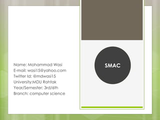 Name: Mohammad Wasi
E-mail: wasi15@yahoo.com
Twitter Id: @mdwasi15
University:MDU Rohtak
Year/Semester: 3rd/6th
Branch: computer science
SMAC
 
