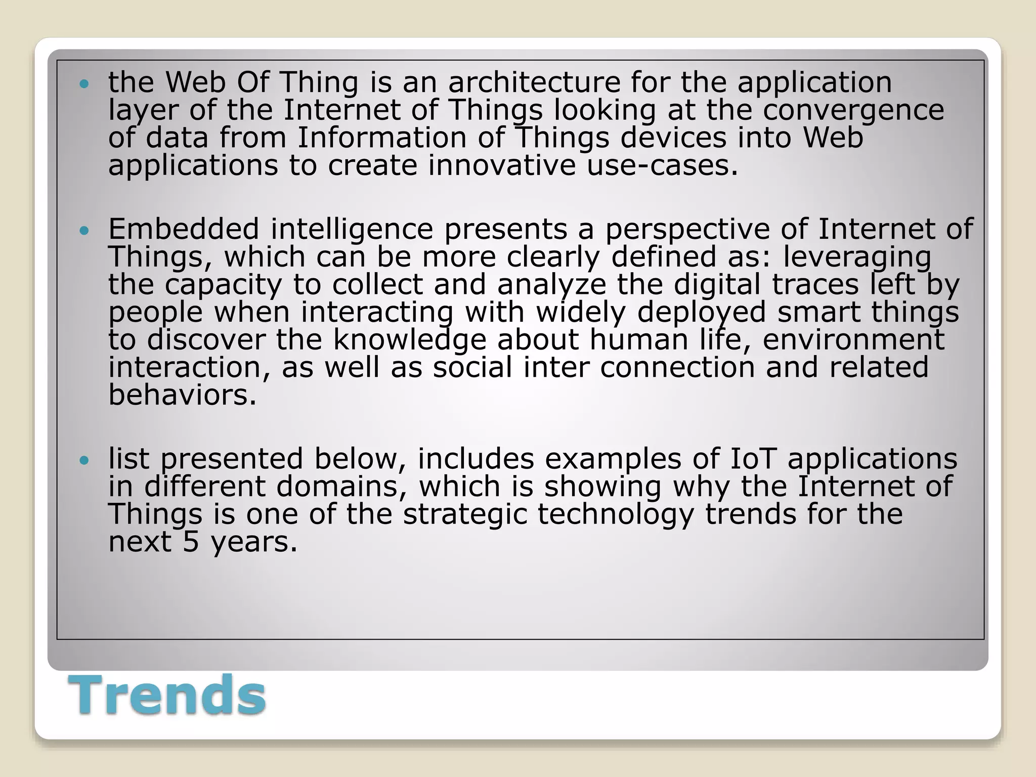 Trends
 the Web Of Thing is an architecture for the application
layer of the Internet of Things looking at the convergence
of data from Information of Things devices into Web
applications to create innovative use-cases.
 Embedded intelligence presents a perspective of Internet of
Things, which can be more clearly defined as: leveraging
the capacity to collect and analyze the digital traces left by
people when interacting with widely deployed smart things
to discover the knowledge about human life, environment
interaction, as well as social inter connection and related
behaviors.
 list presented below, includes examples of IoT applications
in different domains, which is showing why the Internet of
Things is one of the strategic technology trends for the
next 5 years.
 