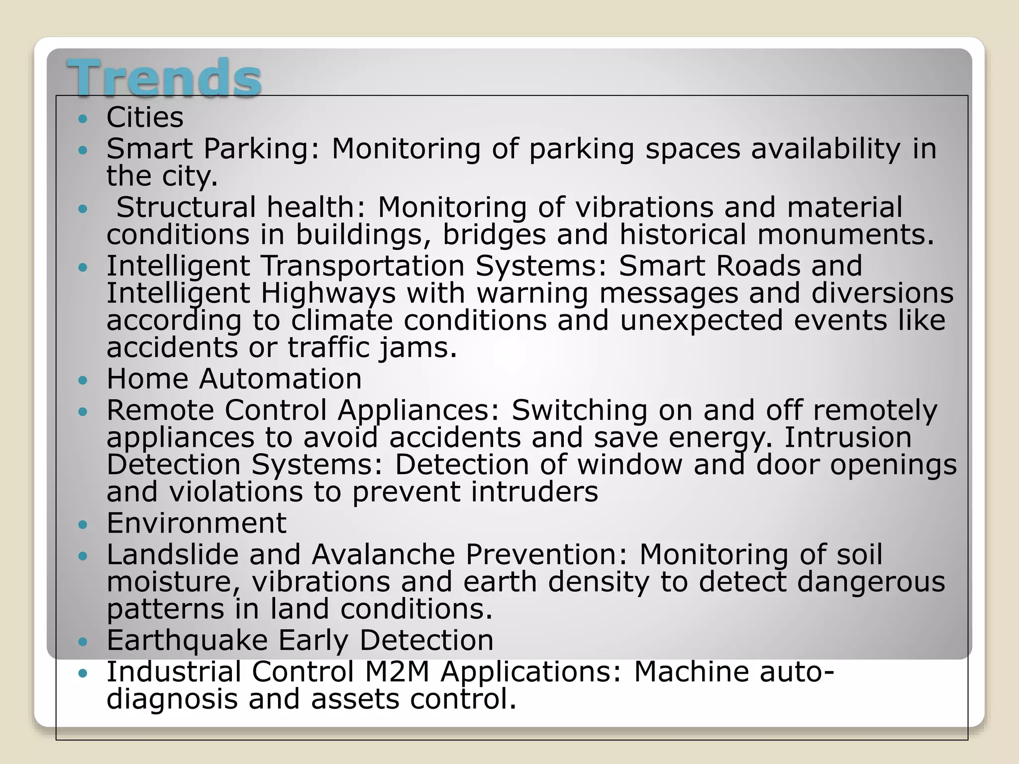 Trends
 Cities
 Smart Parking: Monitoring of parking spaces availability in
the city.
 Structural health: Monitoring of vibrations and material
conditions in buildings, bridges and historical monuments.
 Intelligent Transportation Systems: Smart Roads and
Intelligent Highways with warning messages and diversions
according to climate conditions and unexpected events like
accidents or traffic jams.
 Home Automation
 Remote Control Appliances: Switching on and off remotely
appliances to avoid accidents and save energy. Intrusion
Detection Systems: Detection of window and door openings
and violations to prevent intruders
 Environment
 Landslide and Avalanche Prevention: Monitoring of soil
moisture, vibrations and earth density to detect dangerous
patterns in land conditions.
 Earthquake Early Detection
 Industrial Control M2M Applications: Machine auto-
diagnosis and assets control.
 