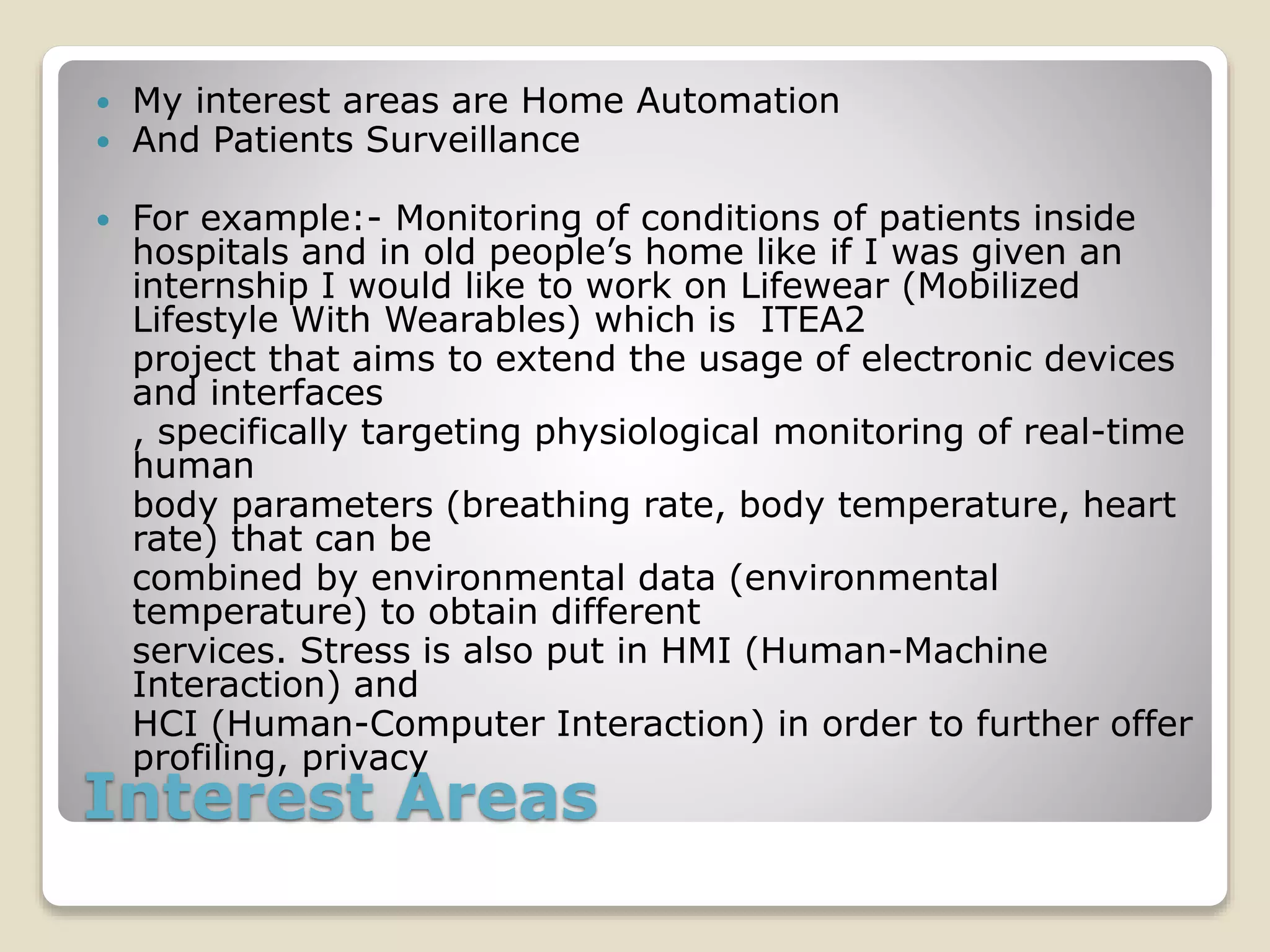 Interest Areas
 My interest areas are Home Automation
 And Patients Surveillance
 For example:- Monitoring of conditions of patients inside
hospitals and in old people’s home like if I was given an
internship I would like to work on Lifewear (Mobilized
Lifestyle With Wearables) which is ITEA2
project that aims to extend the usage of electronic devices
and interfaces
, specifically targeting physiological monitoring of real-time
human
body parameters (breathing rate, body temperature, heart
rate) that can be
combined by environmental data (environmental
temperature) to obtain different
services. Stress is also put in HMI (Human-Machine
Interaction) and
HCI (Human-Computer Interaction) in order to further offer
profiling, privacy
 