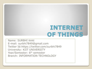 INTERNET
OF THINGS
Name: SURBHI RANI
E-mail: surbhi7849@gmail.com
Twitter Id:https://twitter.com/surbhi7849
University: KIIT UNIVERSITY
Year/Semester: 6th semester
Branch: INFORMATION TECHNOLOGY
 