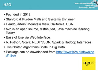 H2O
 Founded in 2012
 Stanford & Purdue Math and Systems Engineer
 Headquarters: Mountain View, California, USA
 h2o is an open source, distributed, Java machine learning
library
 Ease of Use via Web Interface
 R, Python, Scala, REST/JSON, Spark & Hadoop Interfaces
 Distributed Algorithms Scale to Big Data
 Package can be downloaded from http://www.h2o.ai/downloa
d/h2o/r
 