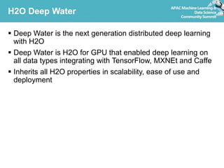 H2O Deep Water
 Deep Water is the next generation distributed deep learning
with H2O
 Deep Water is H2O for GPU that enabled deep learning on
all data types integrating with TensorFlow, MXNEt and Caffe
 Inherits all H2O properties in scalability, ease of use and
deployment
 