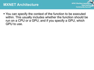MXNET Architecture
 You can specify the context of the function to be executed
within. This usually includes whether the function should be
run on a CPU or a GPU, and if you specify a GPU, which
GPU to use.
 