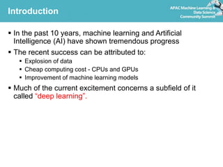 Introduction
 In the past 10 years, machine learning and Artificial
Intelligence (AI) have shown tremendous progress
 The recent success can be attributed to:
 Explosion of data
 Cheap computing cost - CPUs and GPUs
 Improvement of machine learning models
 Much of the current excitement concerns a subfield of it
called “deep learning”.
 