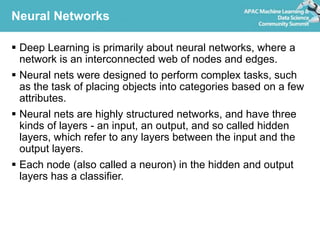 Neural Networks
 Deep Learning is primarily about neural networks, where a
network is an interconnected web of nodes and edges.
 Neural nets were designed to perform complex tasks, such
as the task of placing objects into categories based on a few
attributes.
 Neural nets are highly structured networks, and have three
kinds of layers - an input, an output, and so called hidden
layers, which refer to any layers between the input and the
output layers.
 Each node (also called a neuron) in the hidden and output
layers has a classifier.
 