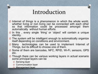 Introduction
O Internet of things is a phenomenon in which the whole world,
whether living or non living can be connected with each other
so that information could be processed amongst them
automatically without human efforts.
O In this , every single ‘thing’ or ‘object’ will contain a unique
identity.
O The system will be intelligent enough to automatically organize
itself depending on conditions and environment.
O Many technologies can be used to implement Internet of
Things, but its difficult to choose one of them.
O Some of them are barcodes, NFC, RFID, Wi-Fi, sensors, GPS
etc.
O Though there can be various working layers in actual scenario
some principal layers can be
O Sensing layer
O Communication layer
O Management layer
 