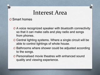 Interest Area
O Smart homes
O A voice recognized speaker with bluetooth connectivity
so that it can make calls and play radio and songs
from phones.
O Central lighting systems. Where a single circuit will be
able to control lightings of whole house.
O Bathrooms where shower could be adjusted according
to the songs.
O Personalised movie theatres with enhanced sound
quality and viewing experience.
 