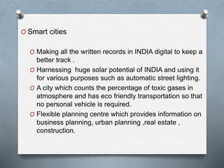 O Smart cities
O Making all the written records in INDIA digital to keep a
better track .
O Harnessing huge solar potential of INDIA and using it
for various purposes such as automatic street lighting.
O A city which counts the percentage of toxic gases in
atmosphere and has eco friendly transportation so that
no personal vehicle is required.
O Flexible planning centre which provides information on
business planning, urban planning ,real estate ,
construction.
 