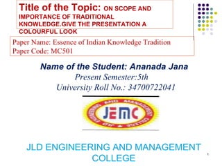 1
Title of the Topic: ON SCOPE AND
IMPORTANCE OF TRADITIONAL
KNOWLEDGE.GIVE THE PRESENTATION A
COLOURFUL LOOK
JLD ENGINEERING AND MANAGEMENT
COLLEGE
Name of the Student: Ananada Jana
Present Semester:5th
University Roll No.: 34700722041
Paper Name: Essence of Indian Knowledge Tradition
Paper Code: MC501
 
