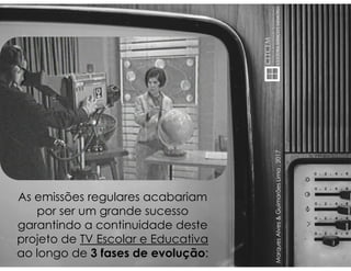 MarquesAlves&GuimarãesLima,2017
As emissões regulares acabariam
por ser um grande sucesso
garantindo a continuidade deste
projeto de TV Escolar e Educativa
ao longo de 3 fases de evolução:
 