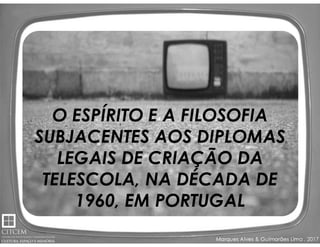 Marques Alves & Guimarães Lima , 2017
O ESPÍRITO E A FILOSOFIA
SUBJACENTES AOS DIPLOMAS
LEGAIS DE CRIAÇÃO DA
TELESCOLA, NA DÉCADA DE
1960, EM PORTUGAL
 