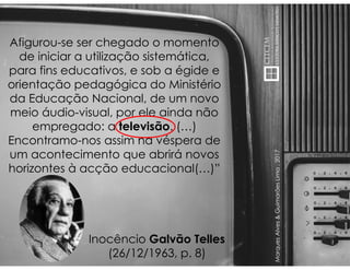 MarquesAlves&GuimarãesLima,2017
Afigurou-se ser chegado o momento
de iniciar a utilização sistemática,
para fins educativos, e sob a égide e
orientação pedagógica do Ministério
da Educação Nacional, de um novo
meio áudio-visual, por ele ainda não
empregado: a televisão. (…)
Encontramo-nos assim na véspera de
um acontecimento que abrirá novos
horizontes à acção educacional(…)”
Inocêncio Galvão Telles
(26/12/1963, p. 8)
 