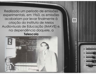 MarquesAlves&GuimarãesLima,2017
Realizado um período de emissões
experimentais, em 1963, as emissões
acabariam por levar finalmente à
criação do Instituto de Meios
Audiovisuais de Educação (IMAVE) e,
na dependência daquele, a
Telescola
 