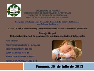  Panamá, 20 de julio de 2013
UNIVERSIDAD DE PANAMÁ
VICERRECTORIA DE INVESTIGACIÓN Y POSTGRADO
FACULTAD DE CIENCIA DE LA EDUCACIÓN
DIRECCIÓN DE INVESTIGACIÓN Y POSTGRADO
Postgrado en Educación en Población, Sexualidad y Desarrollo Humano,
con Enfoque de Género.
Curso: La SSR, Calidad de vida y Desarrollo Humano en un marco de derecho y diversidad
Trabajo Grupal:
Debe haber libertad de procreación en discapacitados intelectuales
POR: GRUPO
TEMÍSTOCLES BATISTA B. 8- 324-548
NELLY CUMBRERA 8-398-446
ELIDA MARTINEZ 8-710-51
ROBERTO MORENO M. 8- 165-67
RUBIELA SANCHEZ 4-257-812
 