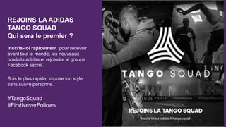 REJOINS LA ADIDAS
TANGO SQUAD
Qui sera le premier ?
Inscris-toi rapidement pour recevoir
avant tout le monde, les nouveaux
produits adidas et rejoindre le groupe
Facebook secret.
Sois le plus rapide, impose ton style,
sans suivre personne.
#TangoSquad
#FirstNeverFollows
 