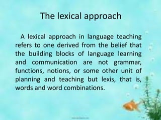 The lexical approach
A lexical approach in language teaching
refers to one derived from the belief that
the building blocks of language learning
and communication are not grammar,
functions, notions, or some other unit of
planning and teaching but lexis, that is,
words and word combinations.
 