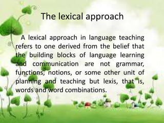 The lexical approach
A lexical approach in language teaching
refers to one derived from the belief that
the building blocks of language learning
and communication are not grammar,
functions, notions, or some other unit of
planning and teaching but lexis, that is,
words and word combinations.
 