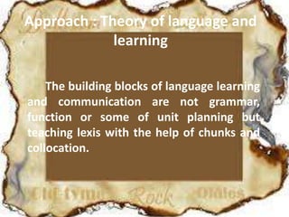 Approach : Theory of language and
learning
The building blocks of language learning
and communication are not grammar,
function or some of unit planning but
teaching lexis with the help of chunks and
collocation.
 