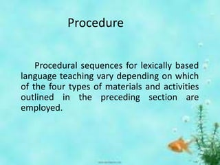 Procedure
Procedural sequences for lexically based
language teaching vary depending on which
of the four types of materials and activities
outlined in the preceding section are
employed.
 