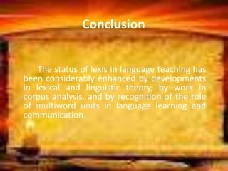 Conclusion
The status of lexis in language teaching has
been considerably enhanced by developments
in lexical and linguistic theory, by work in
corpus analysis, and by recognition of the role
of multiword units in language learning and
communication.
 