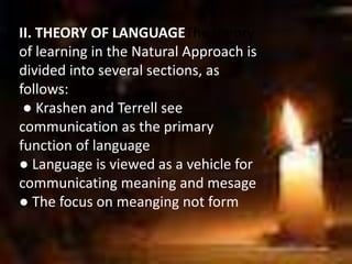 II. THEORY OF LANGUAGEThe theory
of learning in the Natural Approach is
divided into several sections, as
follows:
● Krashen and Terrell see
communication as the primary
function of language
● Language is viewed as a vehicle for
communicating meaning and mesage
● The focus on meanging not form
 