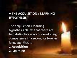 ● THE ACQUISITION / LEARNING
HYPOTHESIS
The acquisition / learning
hypothesis claims that there are
two distinctive ways of developing
competence in a second or foreign
language, that is :
1.Acquisition
2. Learning :
 