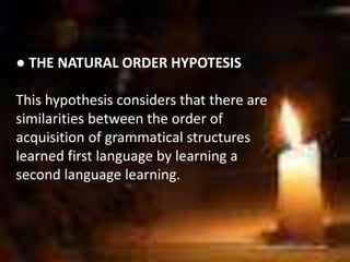 ● THE NATURAL ORDER HYPOTESIS
This hypothesis considers that there are
similarities between the order of
acquisition of grammatical structures
learned first language by learning a
second language learning.
 
