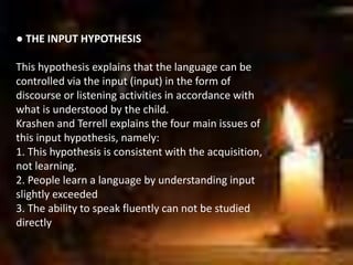 ● THE INPUT HYPOTHESIS
This hypothesis explains that the language can be
controlled via the input (input) in the form of
discourse or listening activities in accordance with
what is understood by the child.
Krashen and Terrell explains the four main issues of
this input hypothesis, namely:
1. This hypothesis is consistent with the acquisition,
not learning.
2. People learn a language by understanding input
slightly exceeded
3. The ability to speak fluently can not be studied
directly
 