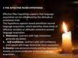 ● THE AFFECTIVE FILTER HYPOTHESIS
Effective filter hypothesis explains that language
acquisition can be influenced by the attitude or
emotional child.
This hypothesis appears based penellitian second
language acquisition, which identifies three kinds of
effective variables or attitudes related to second
language acquisition.
1. Motivation. Learners with high motivation
generally do better.
2. . Self-confidence. Learners with self-confidence
and a good self-image tend to be more successful.
3. Anxiety. Low personal anxiety and low classroom
anxiety are more conducive to second language
acquisition..
 